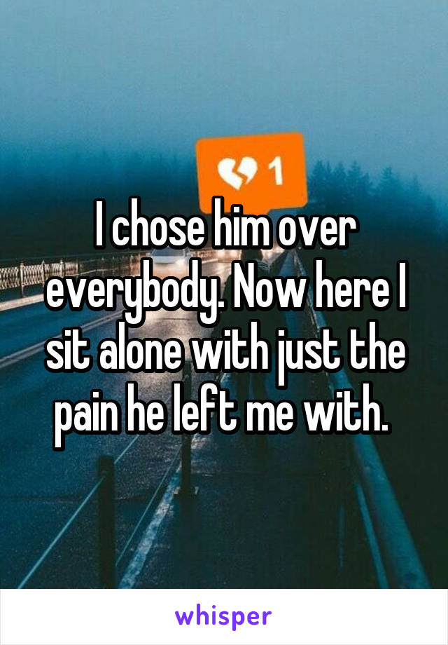 I chose him over everybody. Now here I sit alone with just the pain he left me with. 