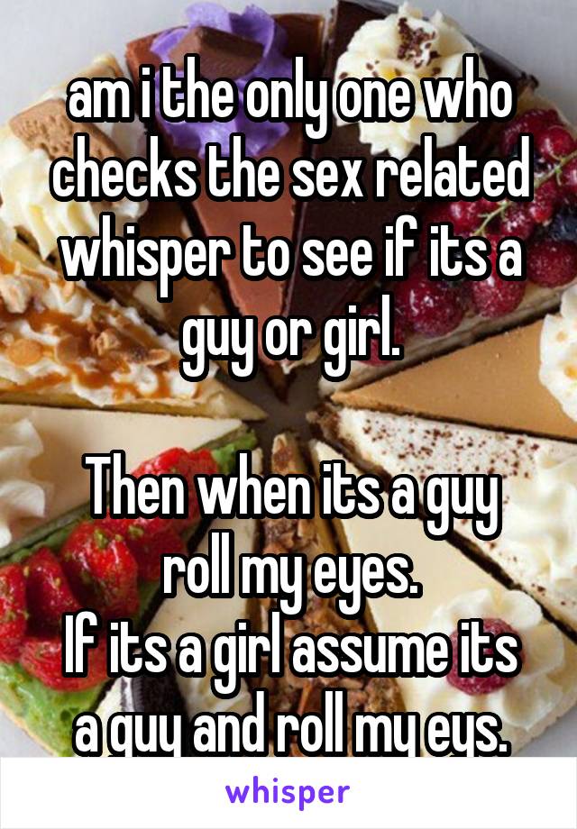 am i the only one who checks the sex related whisper to see if its a guy or girl.

Then when its a guy roll my eyes.
If its a girl assume its a guy and roll my eys.
