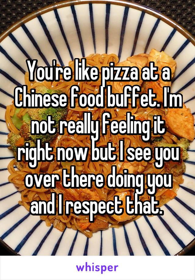 You're like pizza at a Chinese food buffet. I'm not really feeling it right now but I see you over there doing you and I respect that. 