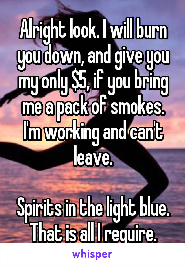 Alright look. I will burn you down, and give you my only $5, if you bring me a pack of smokes. I'm working and can't leave.

Spirits in the light blue. That is all I require.