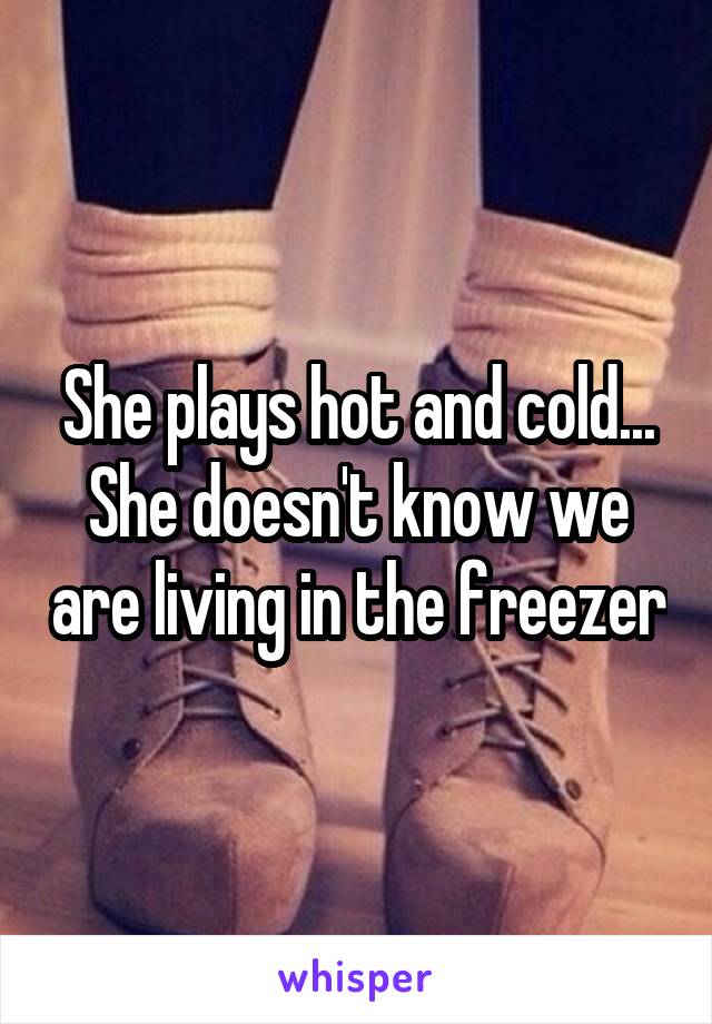 She plays hot and cold... She doesn't know we are living in the freezer