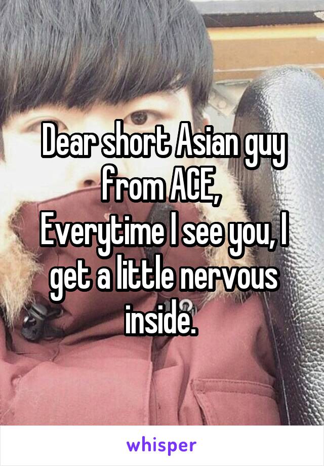 Dear short Asian guy from ACE, 
Everytime I see you, I get a little nervous inside. 