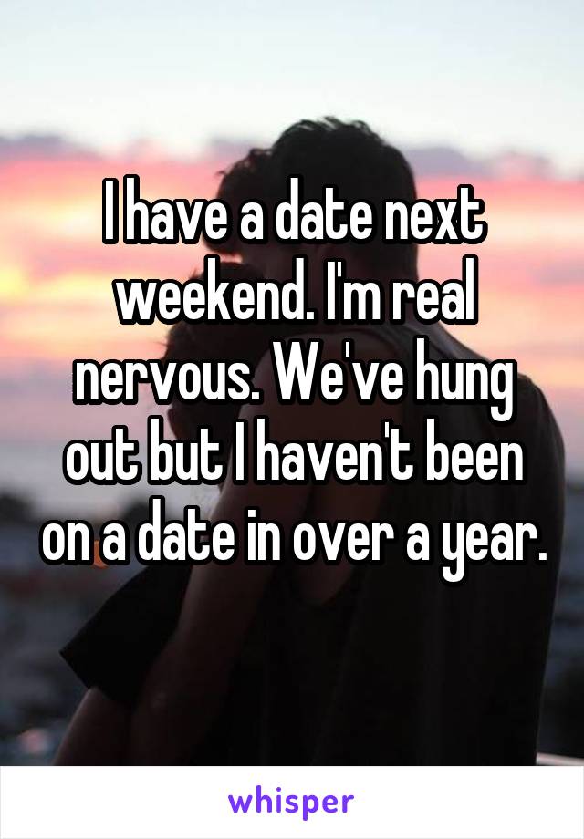 I have a date next weekend. I'm real nervous. We've hung out but I haven't been on a date in over a year. 