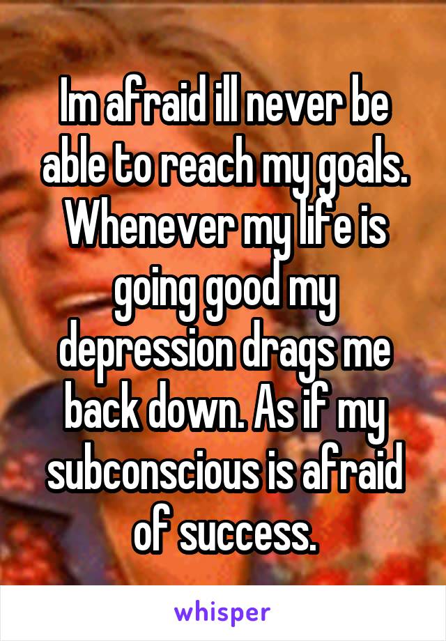 Im afraid ill never be able to reach my goals. Whenever my life is going good my depression drags me back down. As if my subconscious is afraid of success.