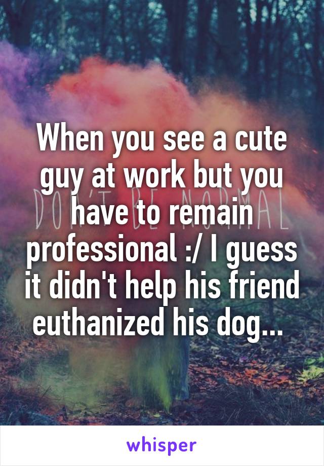 When you see a cute guy at work but you have to remain professional :/ I guess it didn't help his friend euthanized his dog... 