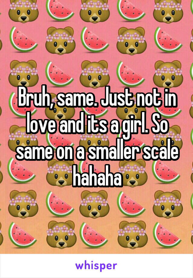Bruh, same. Just not in love and its a girl. So same on a smaller scale hahaha