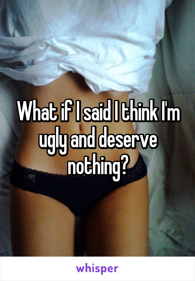 What if I said I think I'm ugly and deserve nothing?