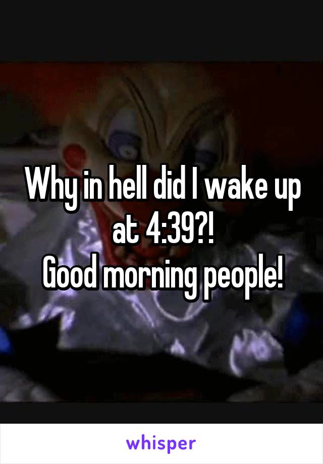 Why in hell did I wake up at 4:39?!
Good morning people!