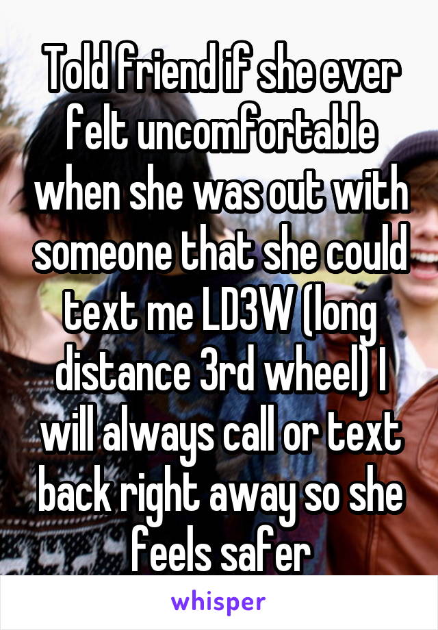 Told friend if she ever felt uncomfortable when she was out with someone that she could text me LD3W (long distance 3rd wheel) I will always call or text back right away so she feels safer