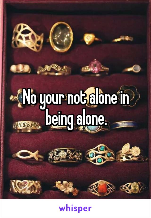 No your not alone in being alone.