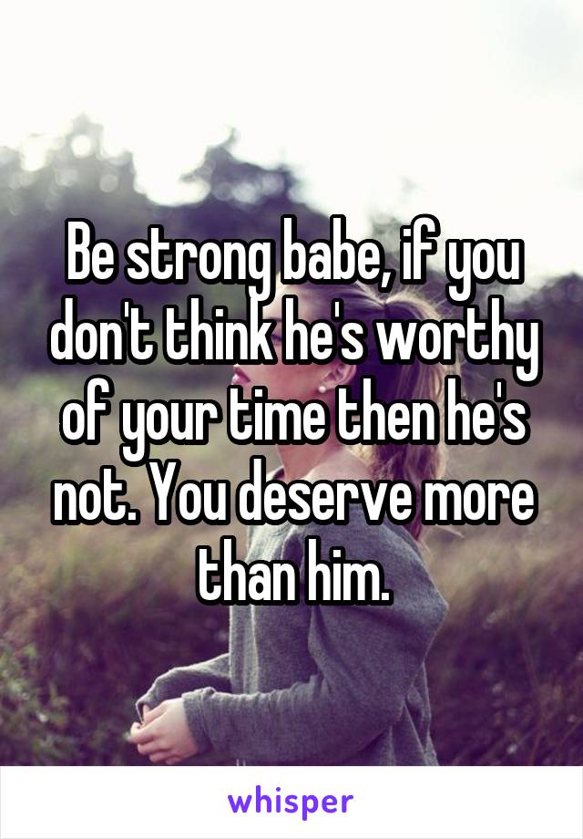Be strong babe, if you don't think he's worthy of your time then he's not. You deserve more than him.