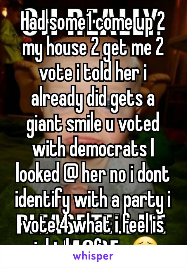 Had some1 come up 2 my house 2 get me 2 vote i told her i already did gets a giant smile u voted with democrats I looked @ her no i dont identify with a party i vote 4 what i feel is right her face 😣