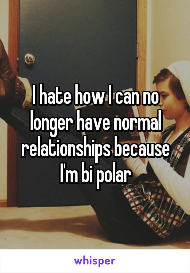 I hate how I can no longer have normal relationships because I'm bi polar