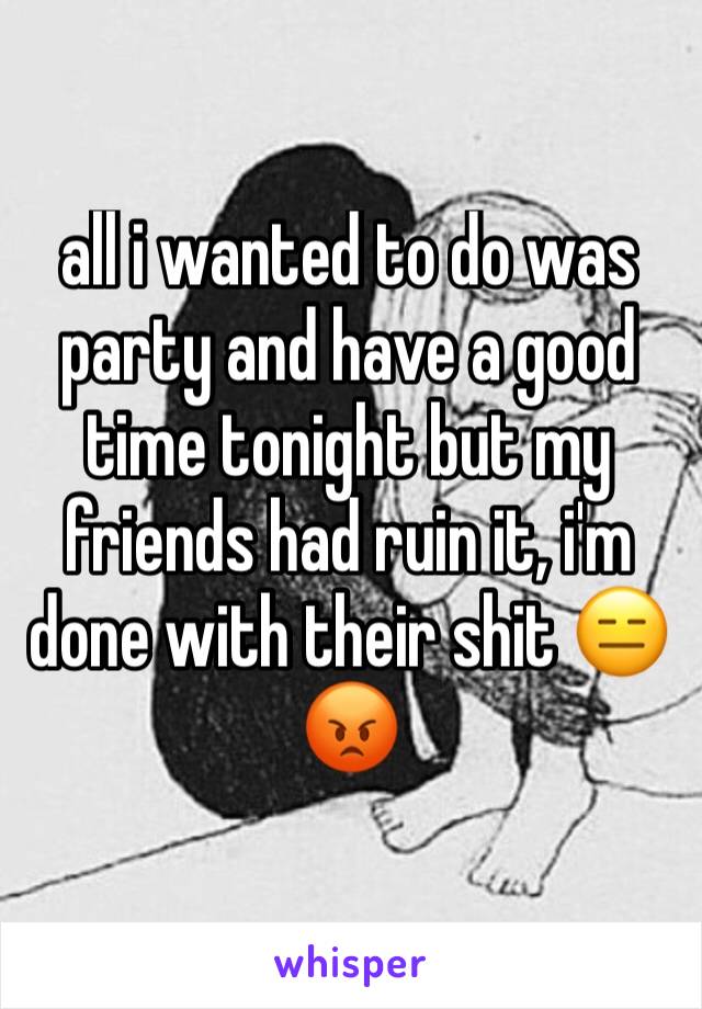all i wanted to do was party and have a good time tonight but my friends had ruin it, i'm done with their shit 😑😡