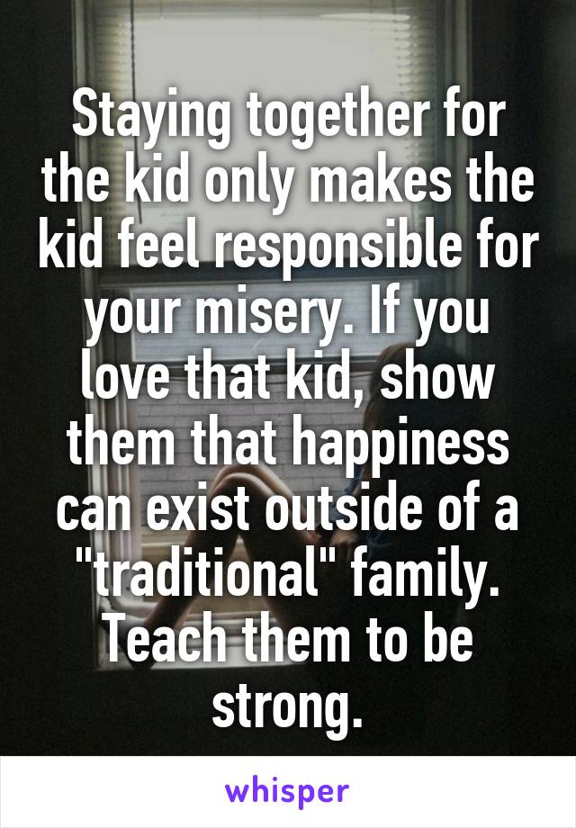 Staying together for the kid only makes the kid feel responsible for your misery. If you love that kid, show them that happiness can exist outside of a "traditional" family. Teach them to be strong.