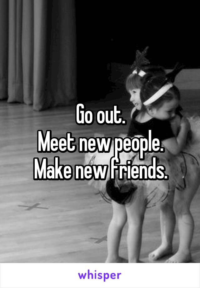 Go out.
Meet new people.
Make new friends.
