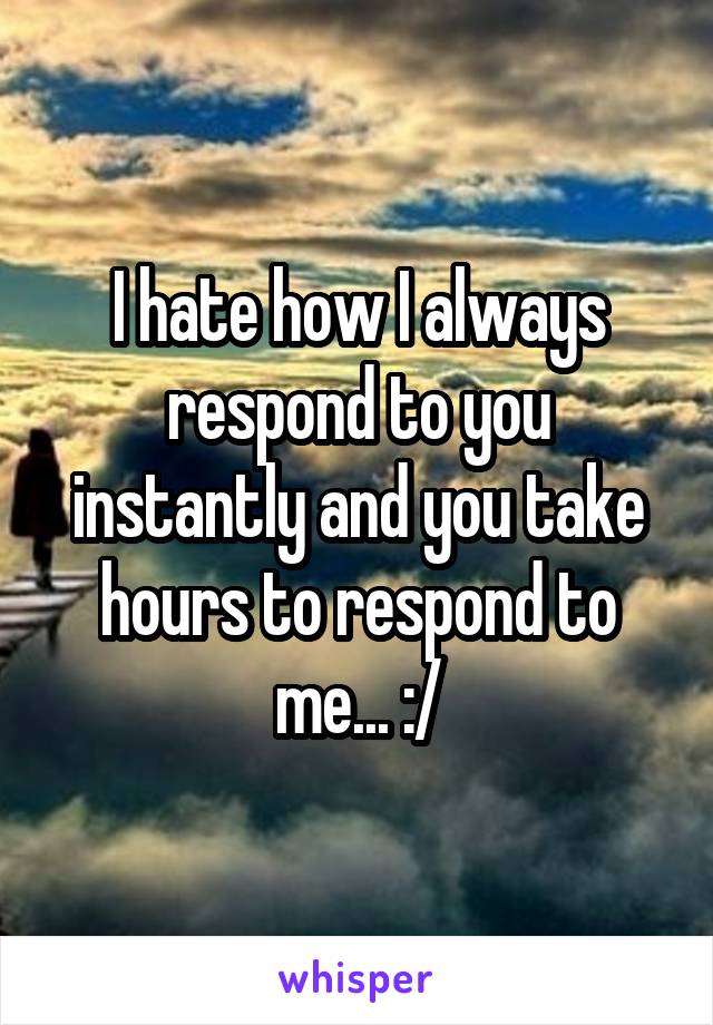 I hate how I always respond to you instantly and you take hours to respond to me... :/