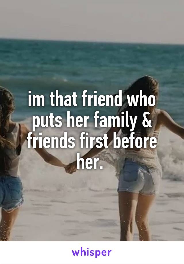 im that friend who puts her family & friends first before her. 