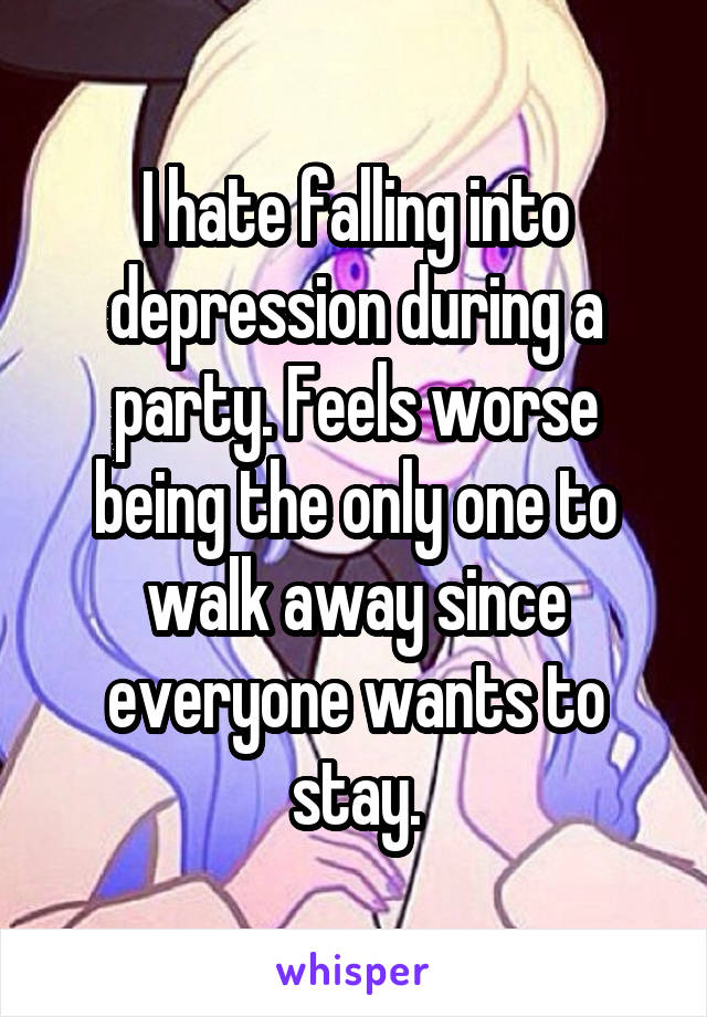 I hate falling into depression during a party. Feels worse being the only one to walk away since everyone wants to stay.