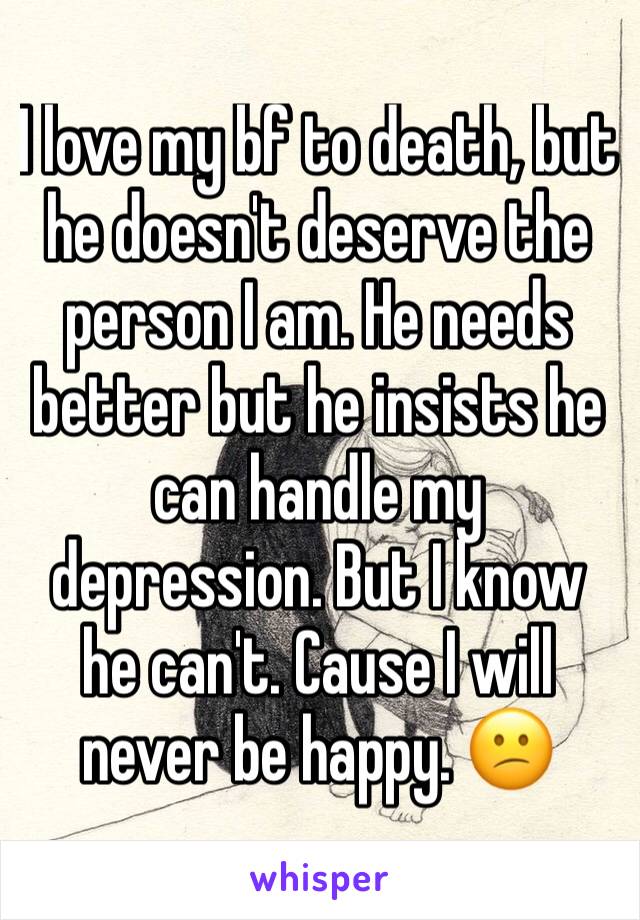I love my bf to death, but he doesn't deserve the person I am. He needs better but he insists he can handle my depression. But I know he can't. Cause I will never be happy. 😕
