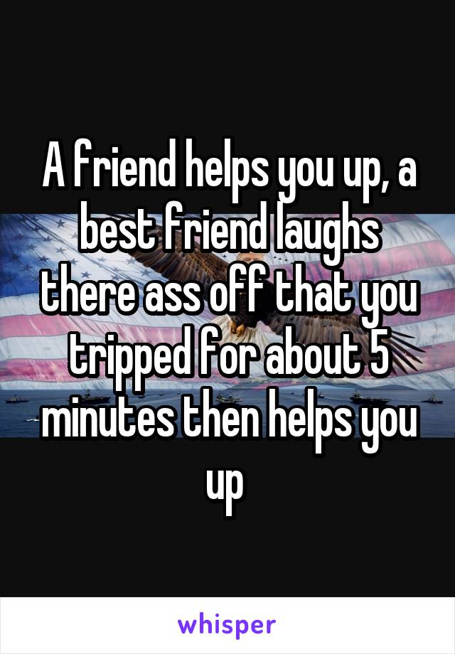 A friend helps you up, a best friend laughs there ass off that you tripped for about 5 minutes then helps you up 