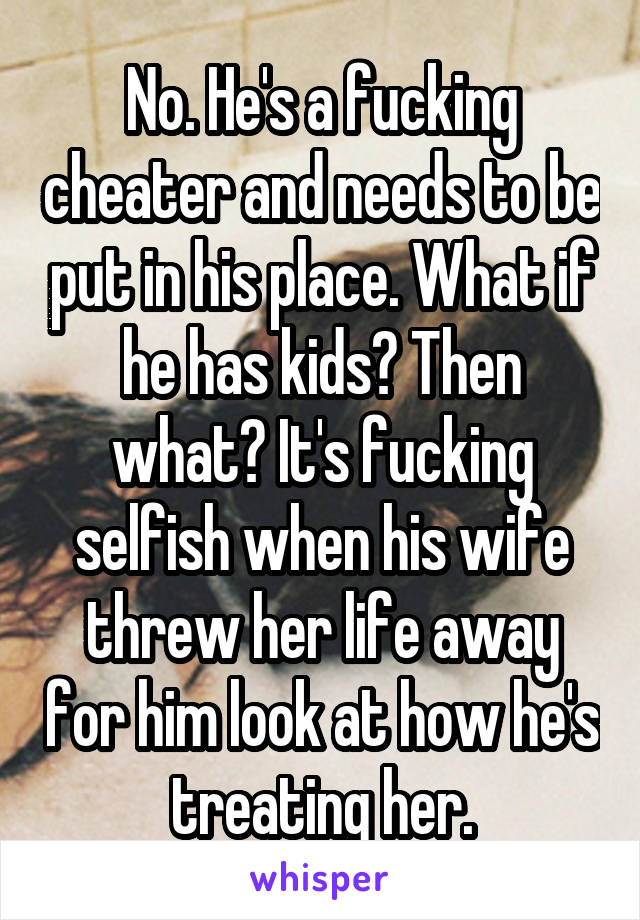 No. He's a fucking cheater and needs to be put in his place. What if he has kids? Then what? It's fucking selfish when his wife threw her life away for him look at how he's treating her.