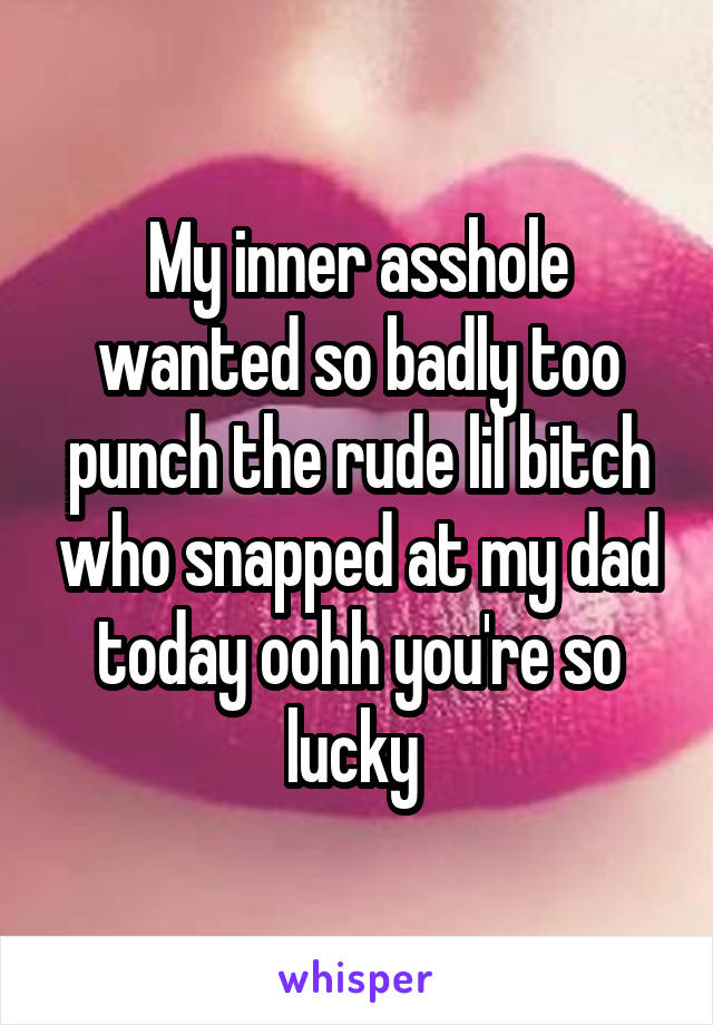 My inner asshole wanted so badly too punch the rude lil bitch who snapped at my dad today oohh you're so lucky 