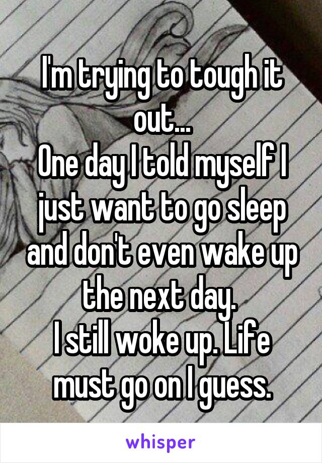 I'm trying to tough it out...
One day I told myself I just want to go sleep and don't even wake up the next day. 
I still woke up. Life must go on I guess.