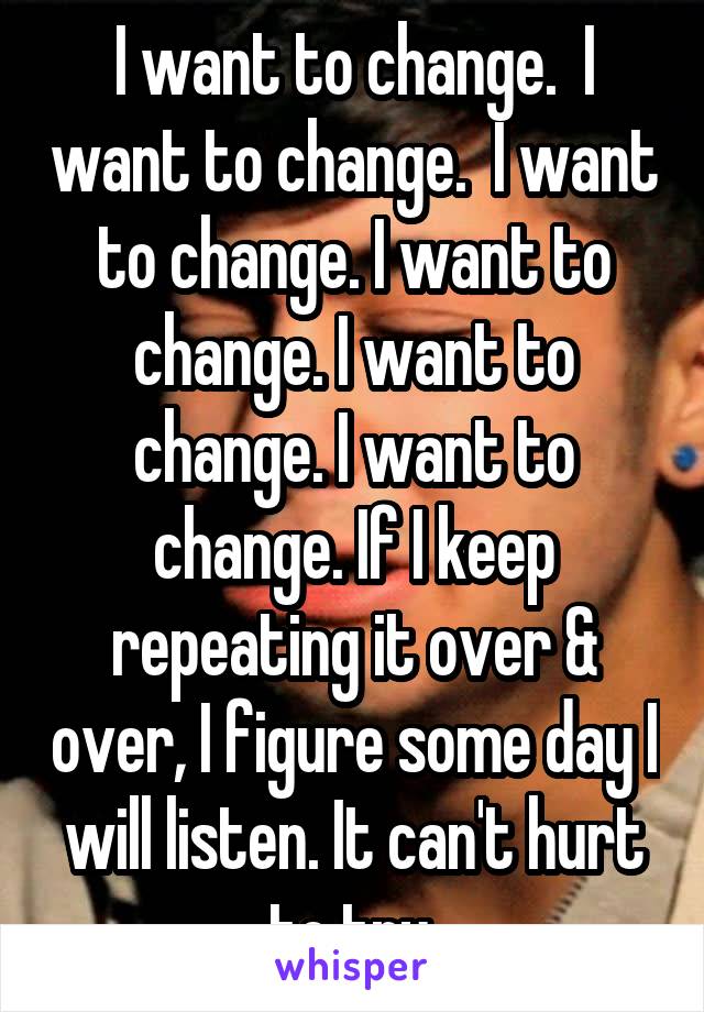 I want to change.  I want to change.  I want to change. I want to change. I want to change. I want to change. If I keep repeating it over & over, I figure some day I will listen. It can't hurt to try.