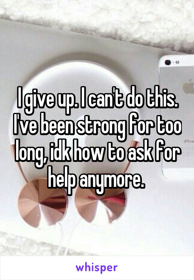 I give up. I can't do this. I've been strong for too long, idk how to ask for help anymore. 