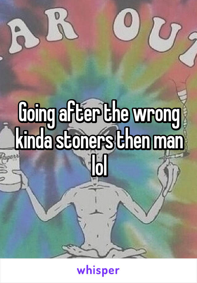 Going after the wrong kinda stoners then man lol