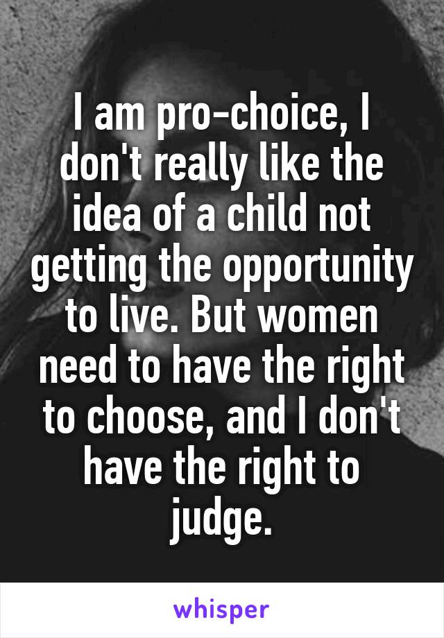 I am pro-choice, I don't really like the idea of a child not getting the opportunity to live. But women need to have the right to choose, and I don't have the right to judge.