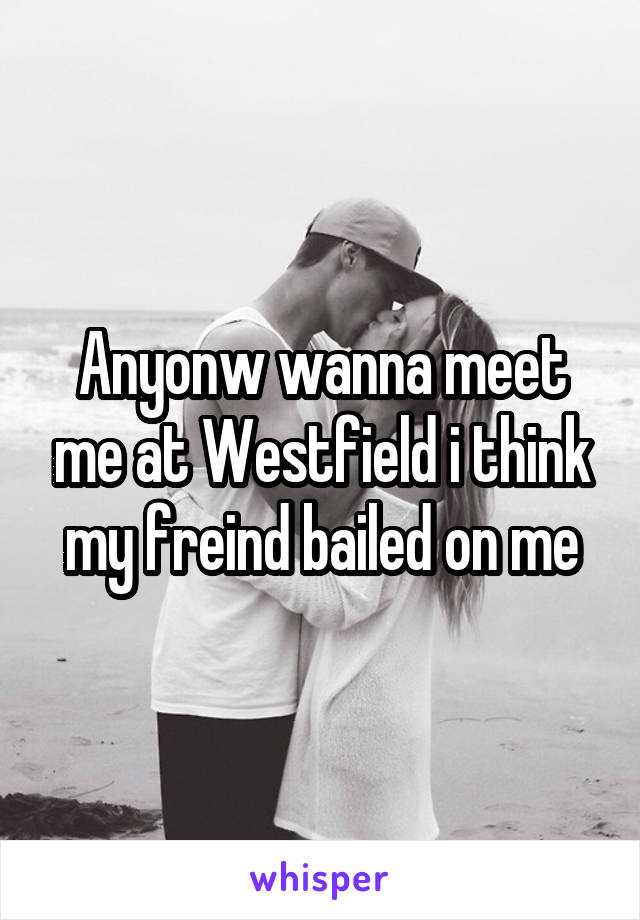 Anyonw wanna meet me at Westfield i think my freind bailed on me