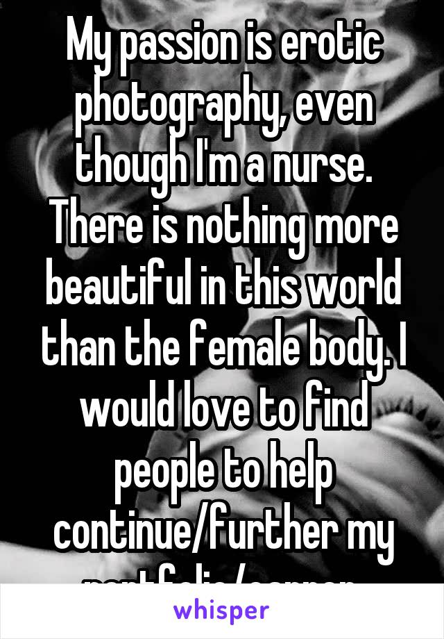 My passion is erotic photography, even though I'm a nurse. There is nothing more beautiful in this world than the female body. I would love to find people to help continue/further my portfolio/carrer.