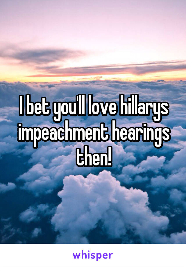 I bet you'll love hillarys impeachment hearings then!