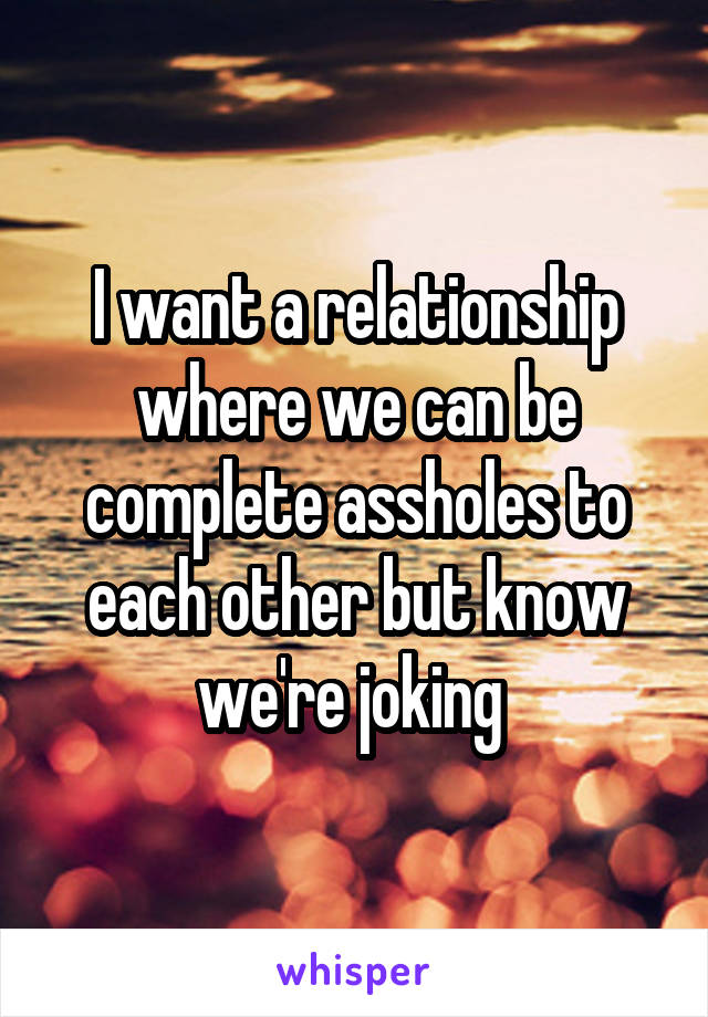 I want a relationship where we can be complete assholes to each other but know we're joking 