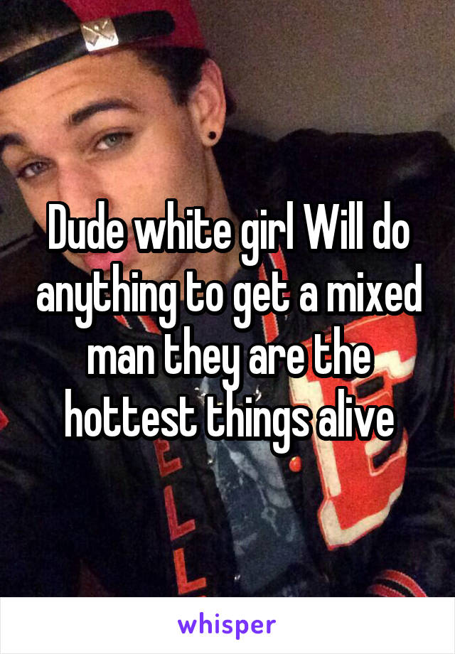 Dude white girl Will do anything to get a mixed man they are the hottest things alive