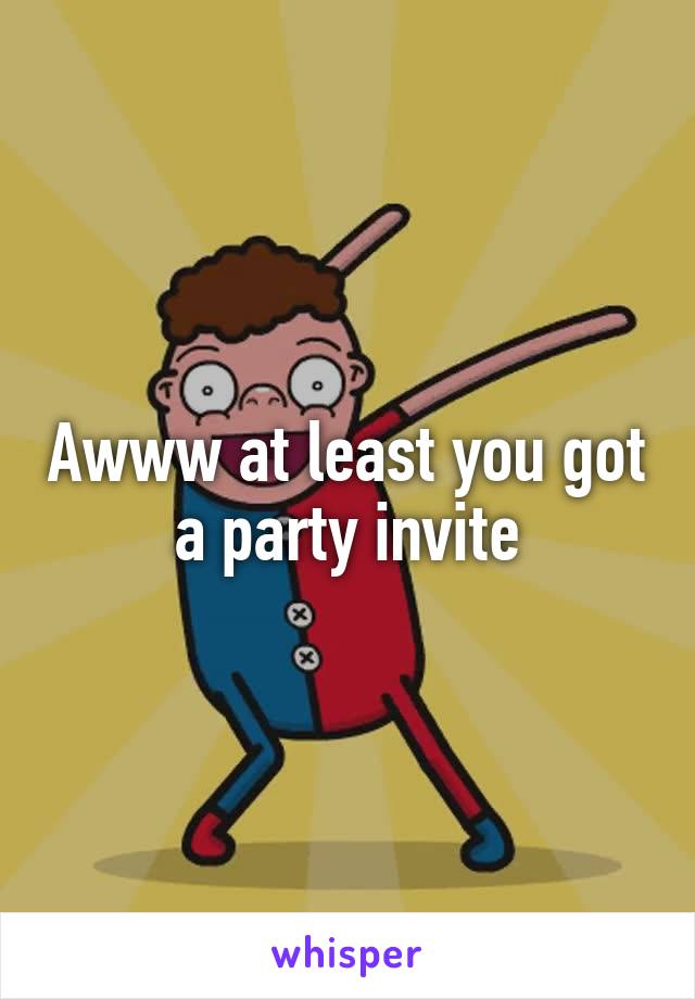 Awww at least you got a party invite