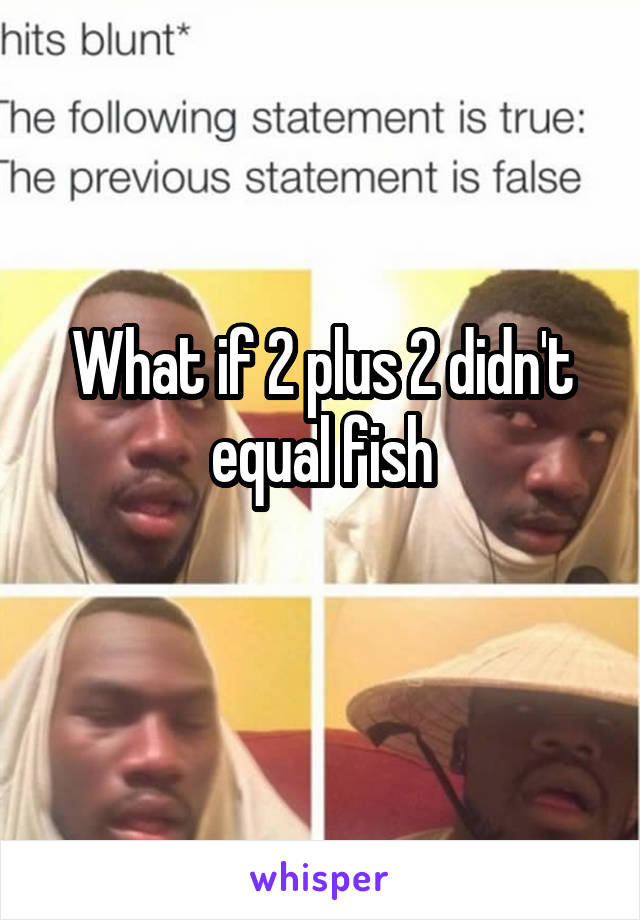 What if 2 plus 2 didn't equal fish
