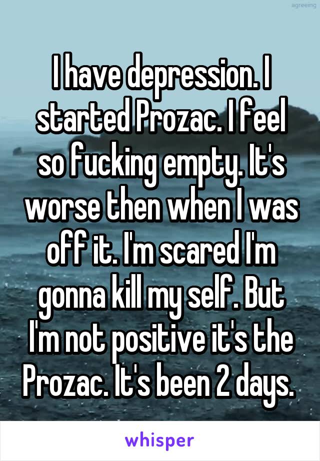 I have depression. I started Prozac. I feel so fucking empty. It's worse then when I was off it. I'm scared I'm gonna kill my self. But I'm not positive it's the Prozac. It's been 2 days. 