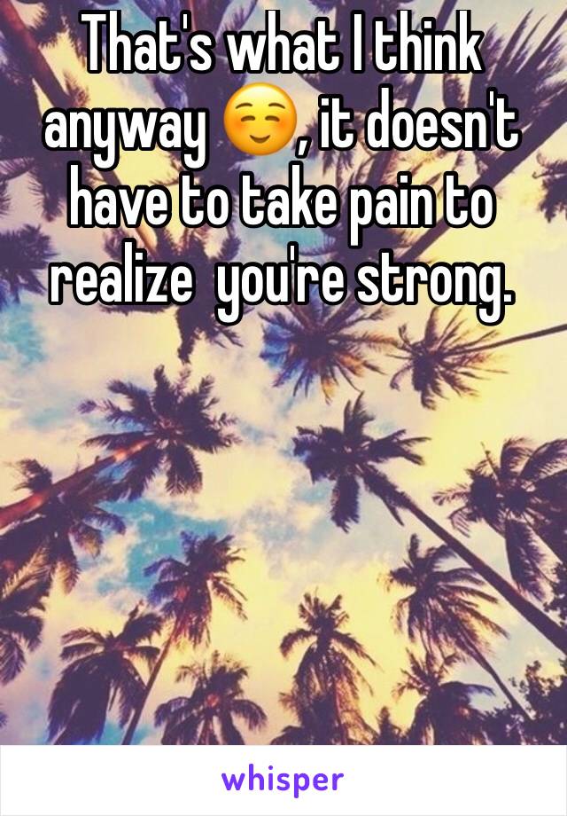 That's what I think anyway ☺️, it doesn't have to take pain to realize  you're strong.