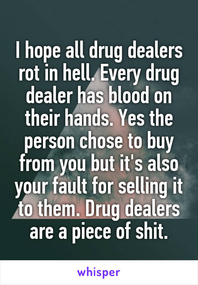 I hope all drug dealers rot in hell. Every drug dealer has blood on their hands. Yes the person chose to buy from you but it's also your fault for selling it to them. Drug dealers are a piece of shit.