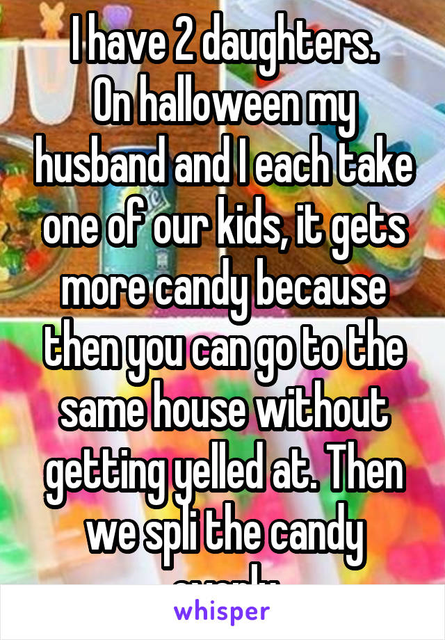 I have 2 daughters.
On halloween my husband and I each take one of our kids, it gets more candy because then you can go to the same house without getting yelled at. Then we spli the candy evenly