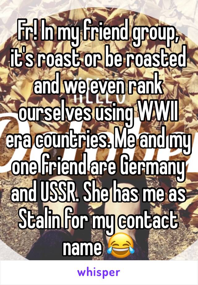 Fr! In my friend group, it's roast or be roasted and we even rank ourselves using WWII era countries. Me and my one friend are Germany and USSR. She has me as Stalin for my contact name 😂