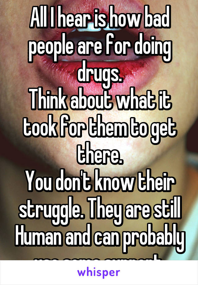 All I hear is how bad people are for doing drugs.
Think about what it took for them to get there.
You don't know their struggle. They are still Human and can probably use some support.