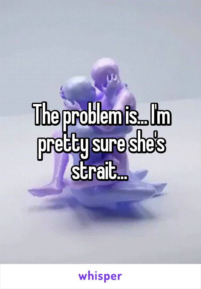 The problem is... I'm pretty sure she's strait... 