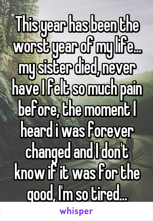 This year has been the worst year of my life... my sister died, never have I felt so much pain before, the moment I heard i was forever changed and I don't know if it was for the good, I'm so tired...