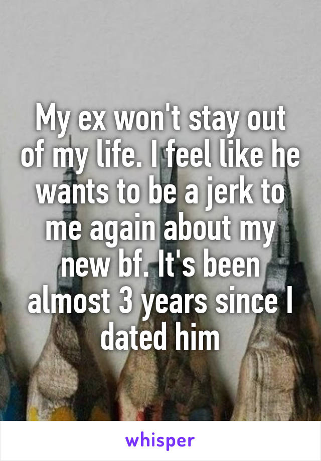 My ex won't stay out of my life. I feel like he wants to be a jerk to me again about my new bf. It's been almost 3 years since I dated him