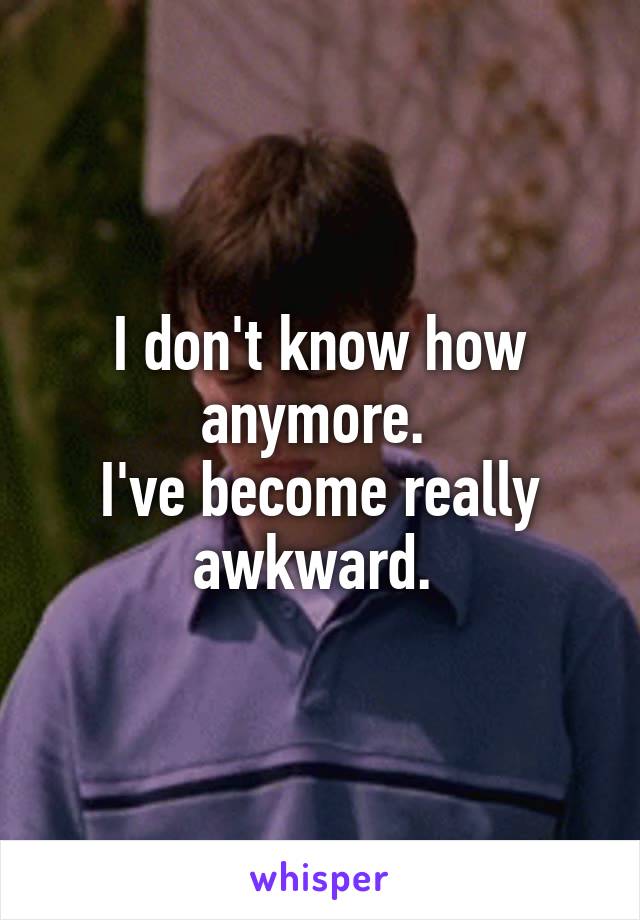 I don't know how anymore. 
I've become really awkward. 