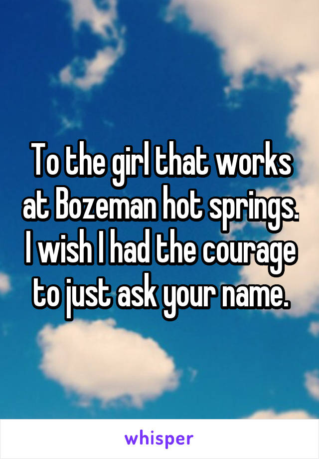 To the girl that works at Bozeman hot springs. I wish I had the courage to just ask your name.